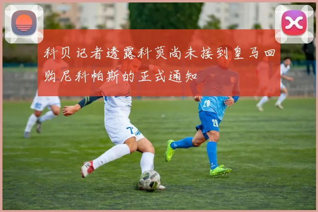 科贝记者透露科莫尚未接到皇马回购尼科帕斯的正式通知